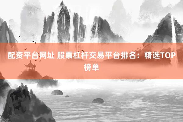 配资平台网址 股票杠杆交易平台排名：精选TOP榜单