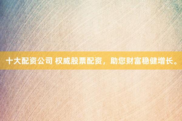 十大配资公司 权威股票配资，助您财富稳健增长。