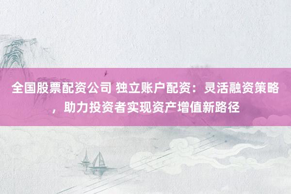全国股票配资公司 独立账户配资：灵活融资策略，助力投资者实现资产增值新路径