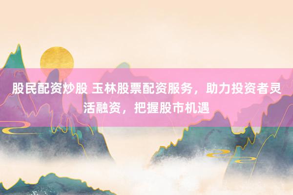 股民配资炒股 玉林股票配资服务,助力投资者灵活融资,把握股市机遇