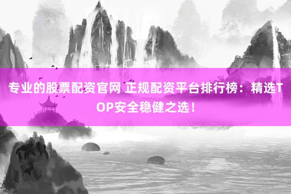 专业的股票配资官网 正规配资平台排行榜：精选TOP安全稳健之选！
