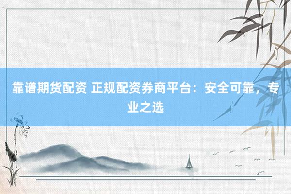 靠谱期货配资 正规配资券商平台：安全可靠，专业之选