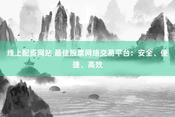 线上配资网站 最佳股票网络交易平台：安全、便捷、高效