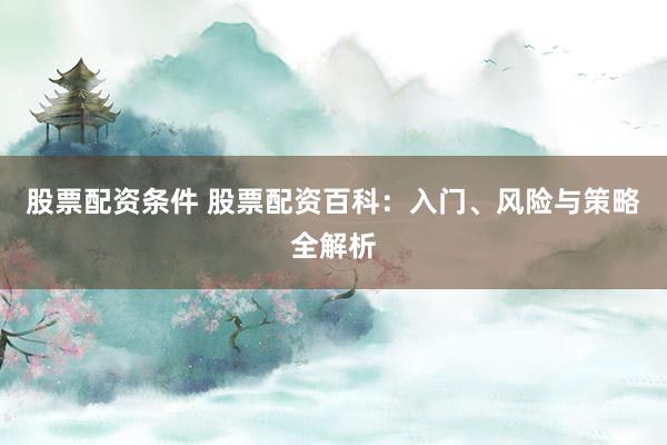 股票配资条件 股票配资百科：入门、风险与策略全解析