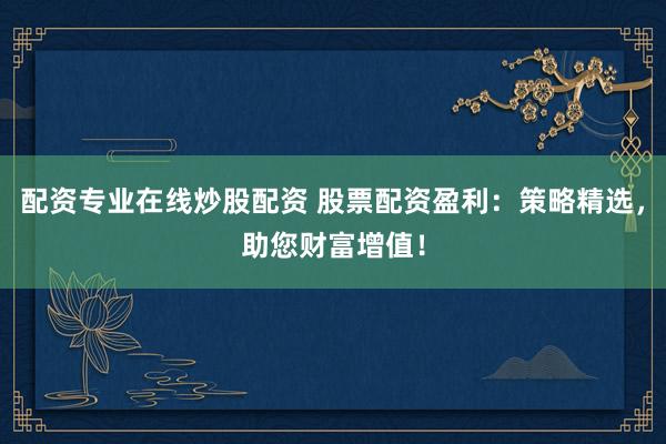 配资专业在线炒股配资 股票配资盈利:策略精选,助您财富增值!
