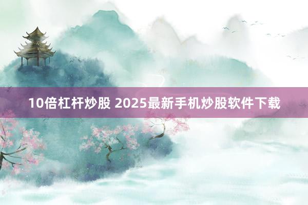10倍杠杆炒股 2025最新手机炒股软件下载