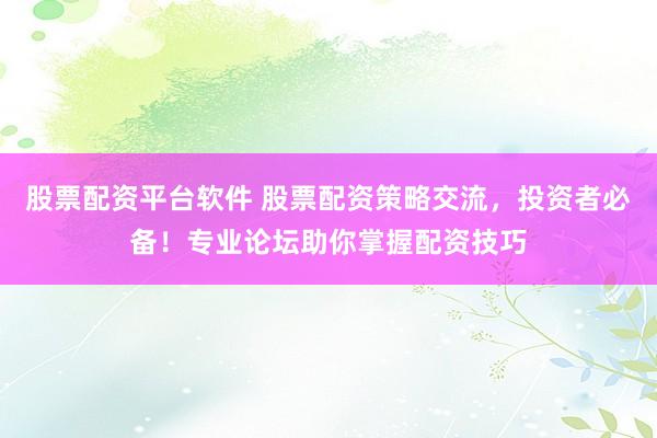 股票配资平台软件 股票配资策略交流，投资者必备！专业论坛助你掌握配资技巧