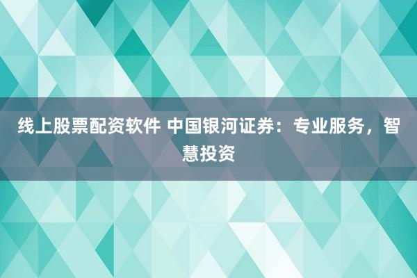 线上股票配资软件 中国银河证券：专业服务，智慧投资