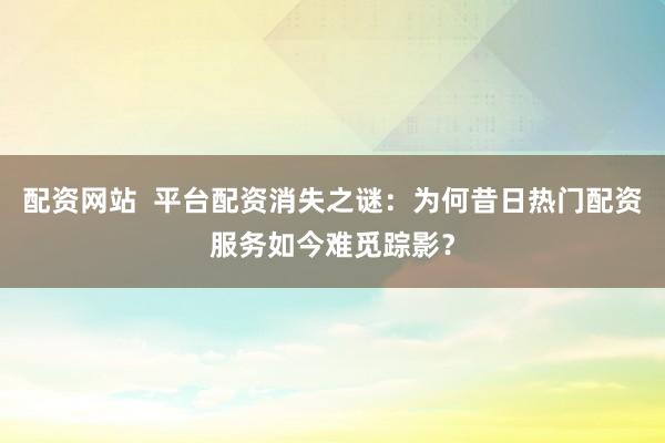 配资网站  平台配资消失之谜：为何昔日热门配资服务如今难觅踪影？