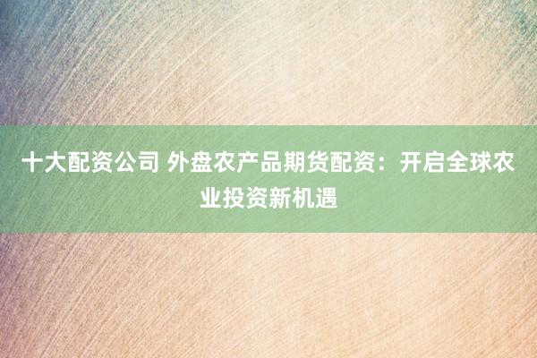 十大配资公司 外盘农产品期货配资:开启全球农业投资新机遇
