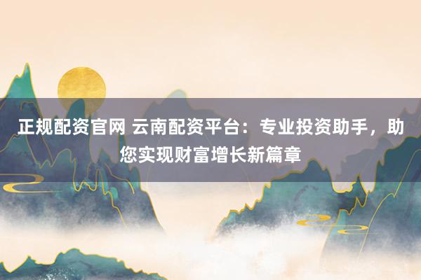 正规配资官网 云南配资平台：专业投资助手，助您实现财富增长新篇章