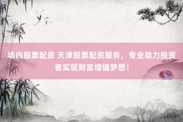 场内股票配资 天津股票配资服务，专业助力投资者实现财富增值梦想！