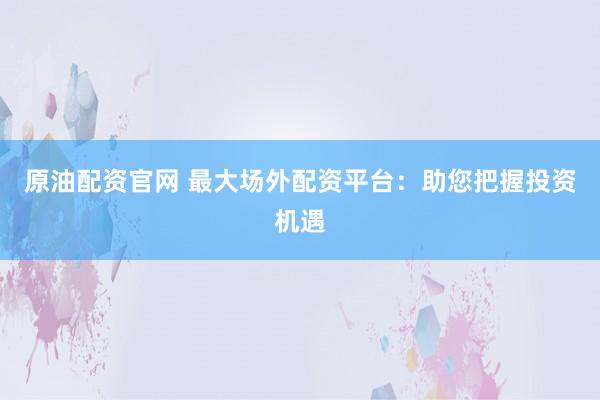 原油配资官网 最大场外配资平台：助您把握投资机遇
