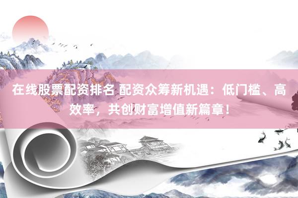 在线股票配资排名 配资众筹新机遇：低门槛、高效率，共创财富增值新篇章！