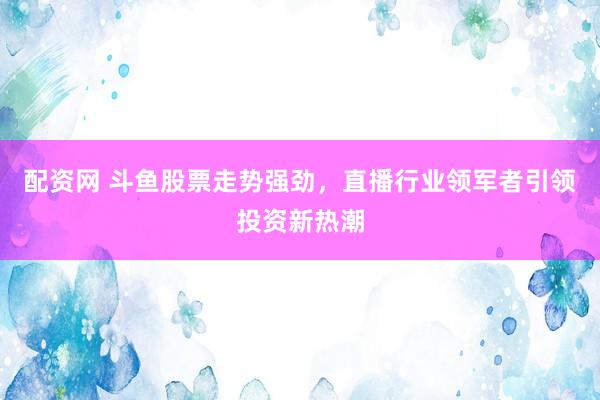 配资网 斗鱼股票走势强劲，直播行业领军者引领投资新热潮