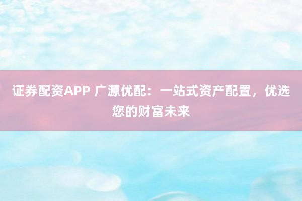 证券配资APP 广源优配：一站式资产配置，优选您的财富未来
