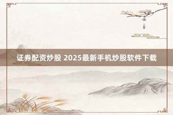 证券配资炒股 2025最新手机炒股软件下载