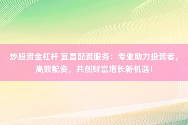 炒股资金杠杆 宜昌配资服务：专业助力投资者，高效配资，共创财富增长新机遇！