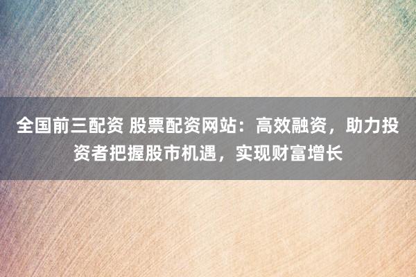 全国前三配资 股票配资网站：高效融资，助力投资者把握股市机遇，实现财富增长
