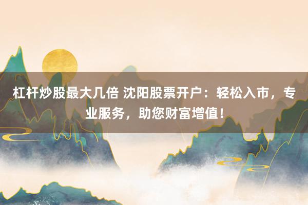 杠杆炒股最大几倍 沈阳股票开户:轻松入市,专业服务,助您财富增值!