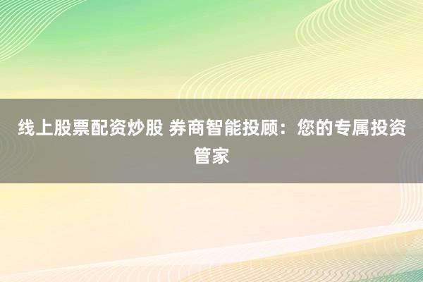 线上股票配资炒股 券商智能投顾：您的专属投资管家
