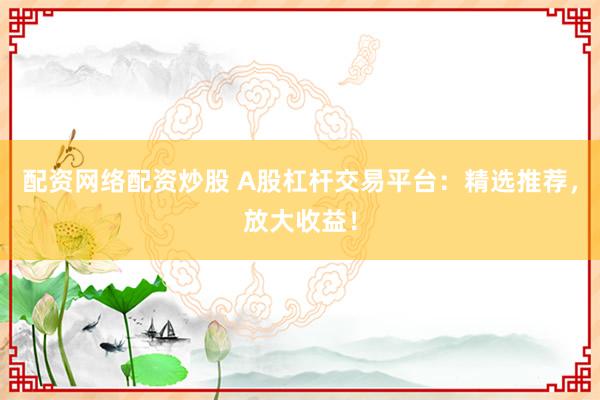 配资网络配资炒股 A股杠杆交易平台：精选推荐，放大收益！
