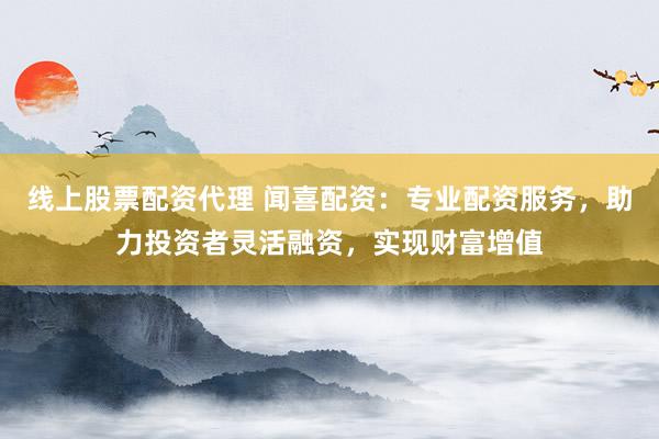 线上股票配资代理 闻喜配资：专业配资服务，助力投资者灵活融资，实现财富增值