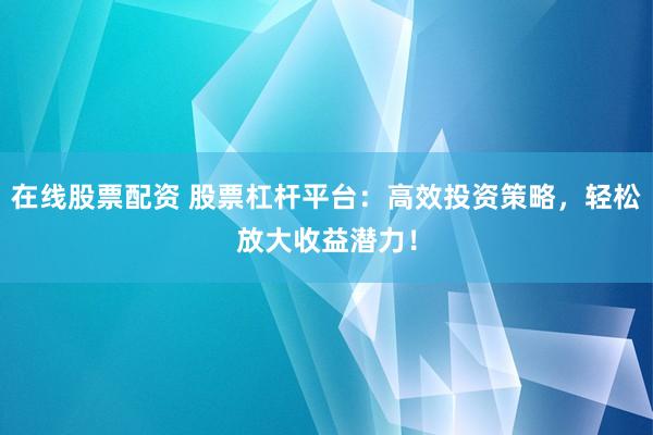 在线股票配资 股票杠杆平台：高效投资策略，轻松放大收益潜力！