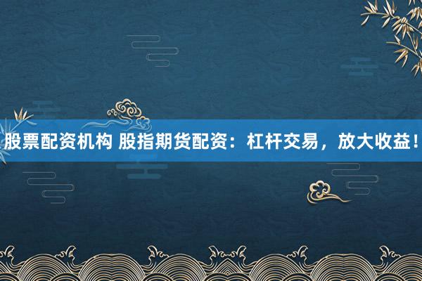 股票配资机构 股指期货配资：杠杆交易，放大收益！