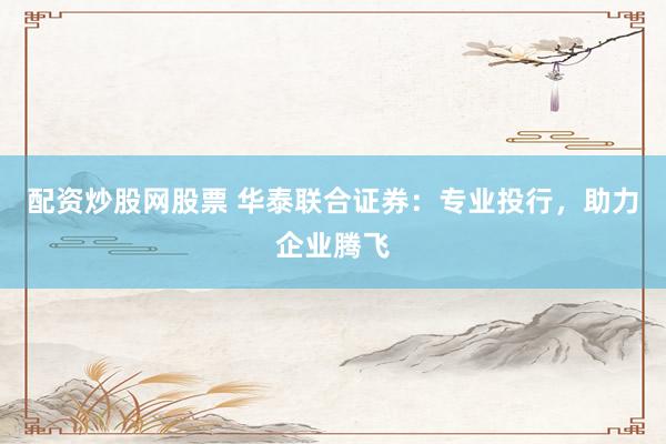 配资炒股网股票 华泰联合证券：专业投行，助力企业腾飞