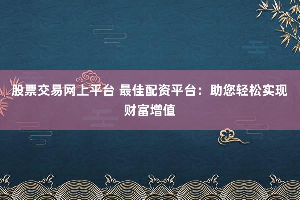 股票交易网上平台 最佳配资平台:助您轻松实现财富增值