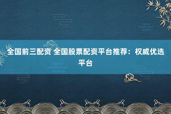 全国前三配资 全国股票配资平台推荐：权威优选平台