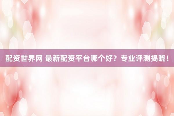 配资世界网 最新配资平台哪个好?专业评测揭晓!