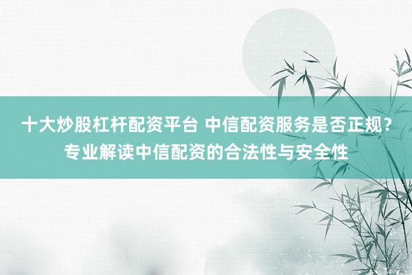 十大炒股杠杆配资平台 中信配资服务是否正规？专业解读中信配资的合法性与安全性