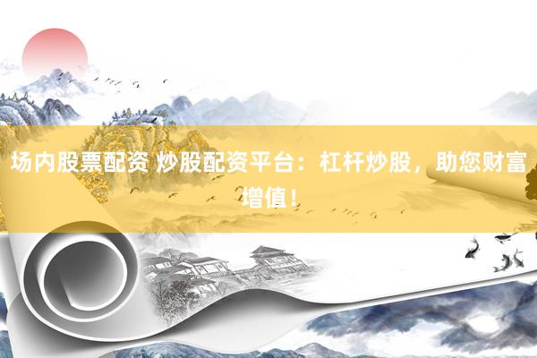 场内股票配资 炒股配资平台：杠杆炒股，助您财富增值！