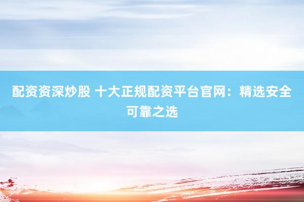 配资资深炒股 十大正规配资平台官网：精选安全可靠之选