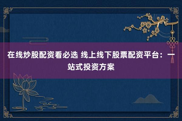 在线炒股配资看必选 线上线下股票配资平台：一站式投资方案