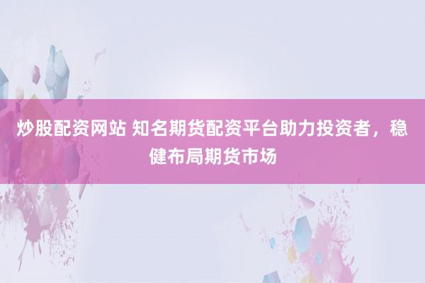 炒股配资网站 知名期货配资平台助力投资者，稳健布局期货市场