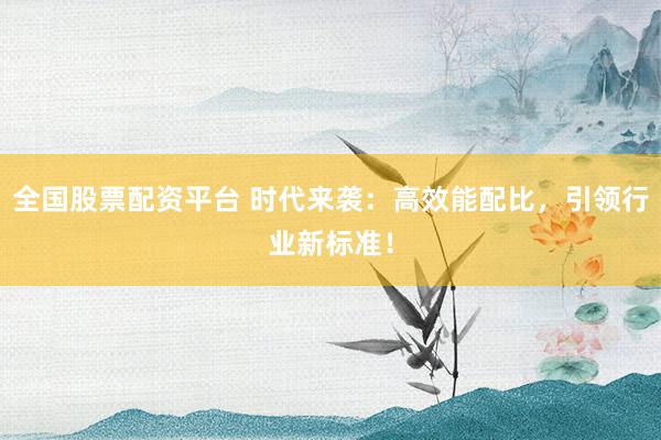 全国股票配资平台 时代来袭：高效能配比，引领行业新标准！