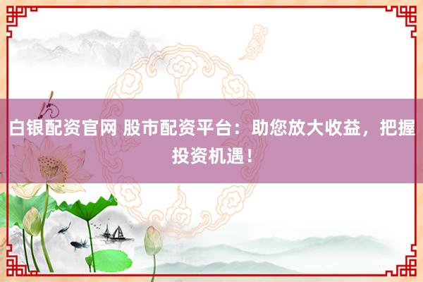 白银配资官网 股市配资平台：助您放大收益，把握投资机遇！