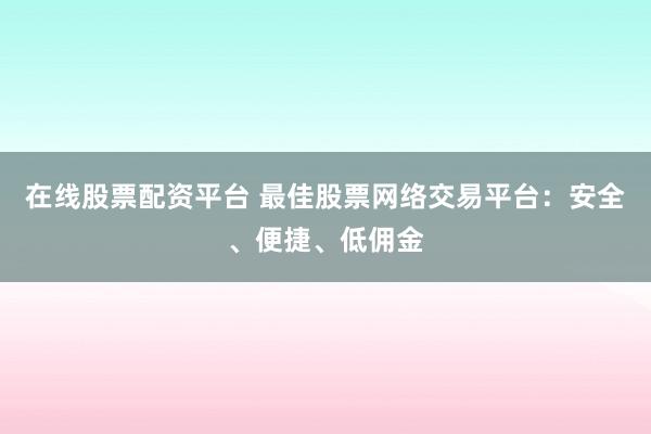 在线股票配资平台 最佳股票网络交易平台：安全、便捷、低佣金