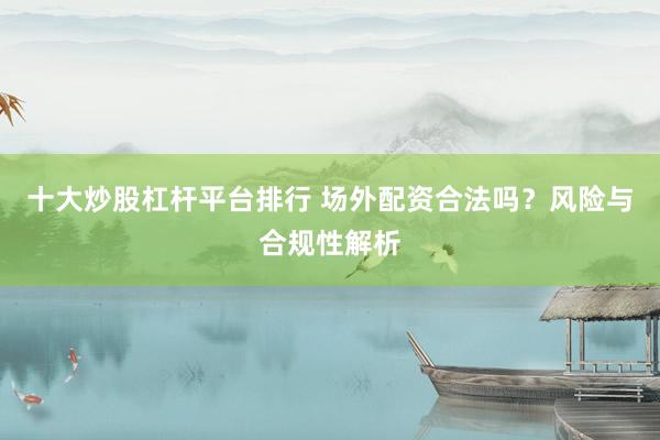 十大炒股杠杆平台排行 场外配资合法吗？风险与合规性解析