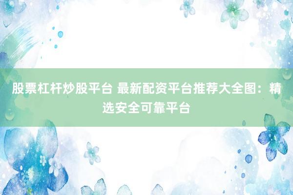 股票杠杆炒股平台 最新配资平台推荐大全图：精选安全可靠平台