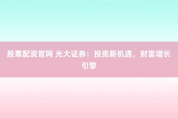 股票配资官网 光大证券：投资新机遇，财富增长引擎