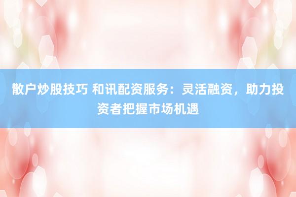 散户炒股技巧 和讯配资服务：灵活融资，助力投资者把握市场机遇