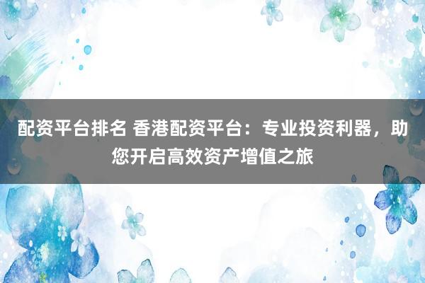 配资平台排名 香港配资平台:专业投资利器,助您开启高效资产增值之旅