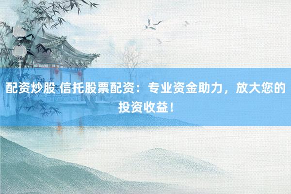 配资炒股 信托股票配资：专业资金助力，放大您的投资收益！