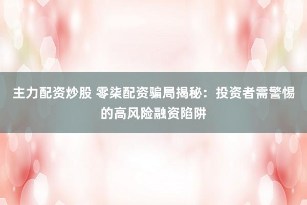 主力配资炒股 零柒配资骗局揭秘:投资者需警惕的高风险融资陷阱